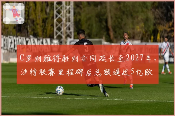 C罗利雅得胜利合同延长至2027年，沙特联赛里程碑后总额逼近5亿欧