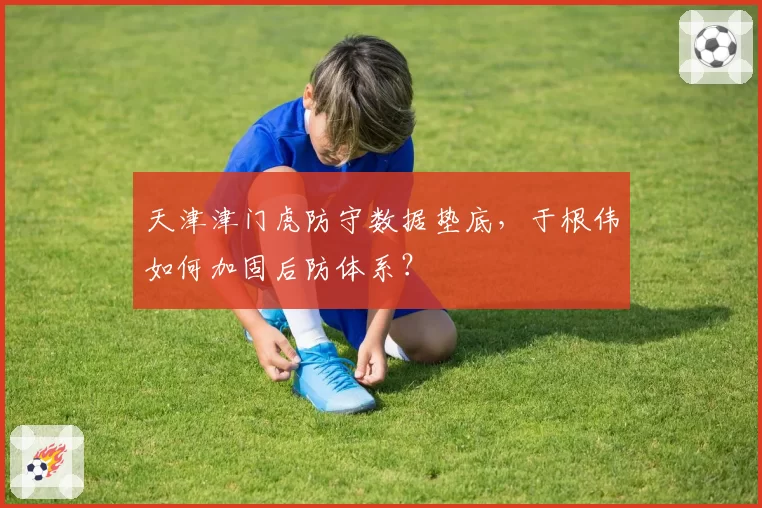 天津津门虎防守数据垫底,于根伟如何加固后防体系?