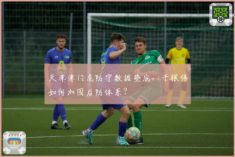 天津津门虎防守数据垫底,于根伟如何加固后防体系?