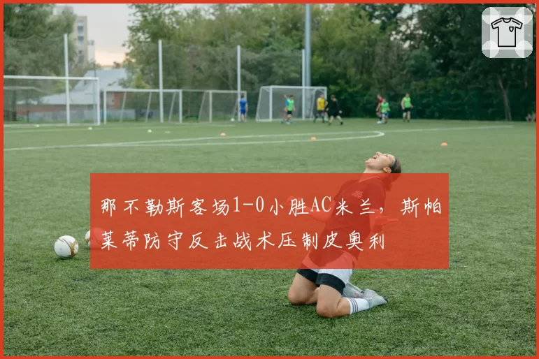 那不勒斯客场1-0小胜AC米兰，斯帕莱蒂防守反击战术压制皮奥利