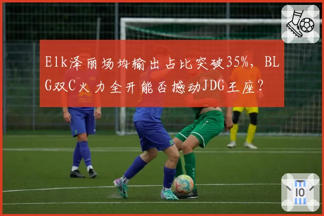 Elk泽丽场均输出占比突破35%，BLG双C火力全开能否撼动JDG王座？