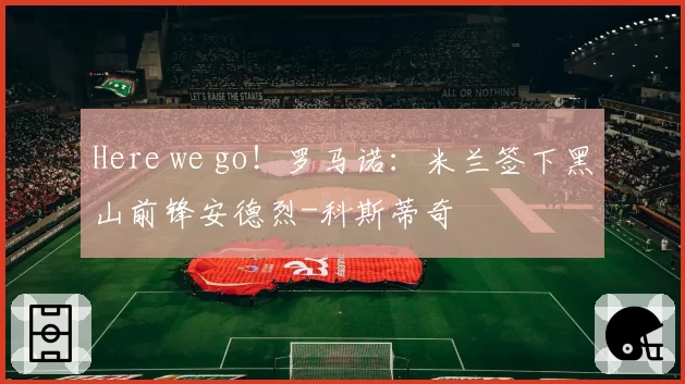 Here we go！罗马诺：米兰签下黑山前锋安德烈-科斯蒂奇