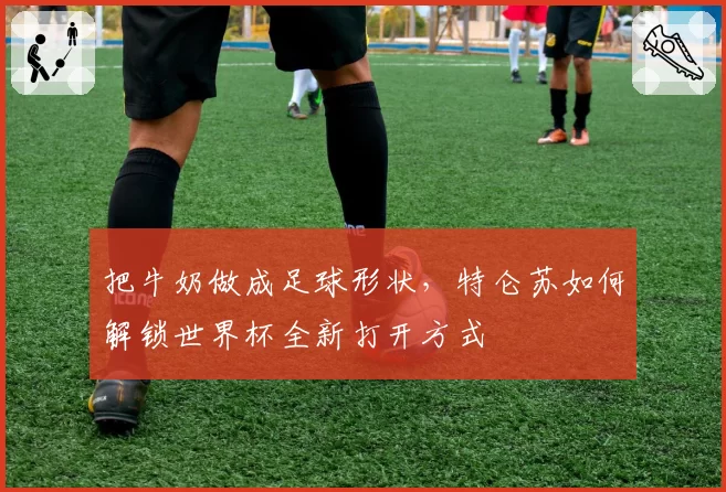 把牛奶做成足球形状,特仑苏如何解锁世界杯全新打开方式
