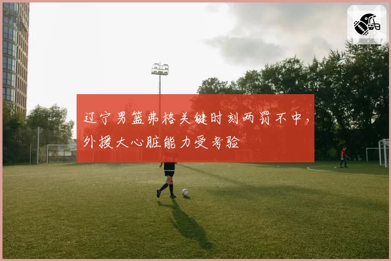 辽宁男篮弗格关键时刻两罚不中，外援大心脏能力受考验