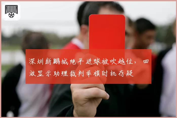 深圳新鹏城绝平进球被吹越位，回放显示助理裁判举旗时机存疑