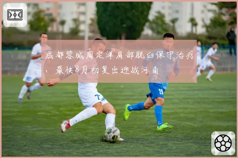 成都蓉城周定洋肩部脱臼保守治疗，最快8月初复出迎战河南