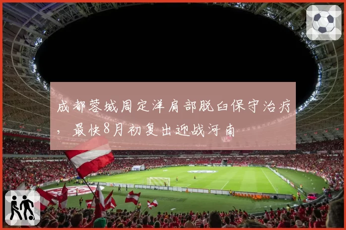 成都蓉城周定洋肩部脱臼保守治疗，最快8月初复出迎战河南