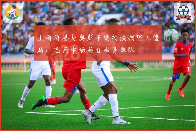 上海海港与奥斯卡续约谈判陷入僵局，巴西中场或自由身离队