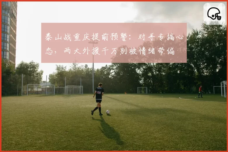 泰山战重庆提前预警：对手专搞心态，两大外援千万别被情绪带偏