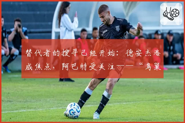 替代者的搜寻已经开始：德安杰洛成焦点，阿巴特受关注——“鸟巢”赛季寻找主角