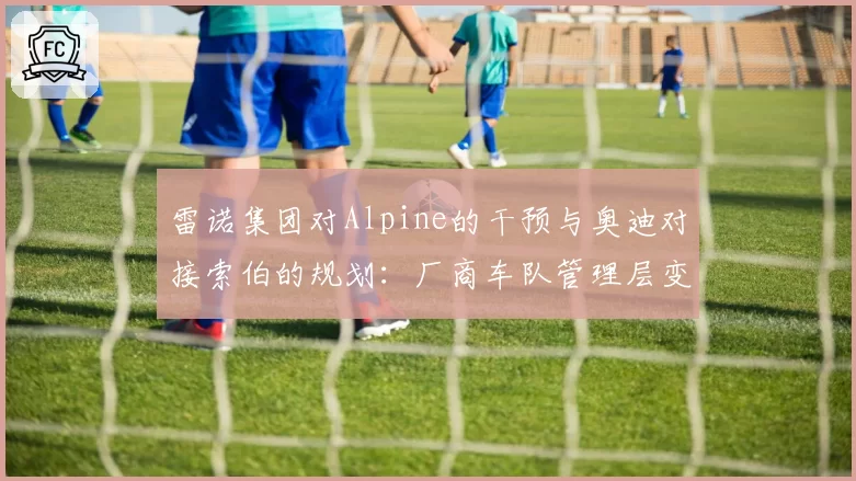 雷诺集团对Alpine的干预与奥迪对接索伯的规划：厂商车队管理层变动的不同轨迹