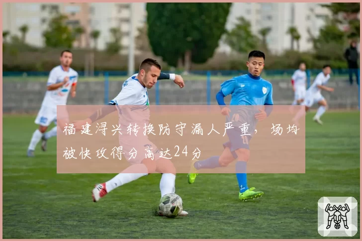 福建浔兴转换防守漏人严重,场均被快攻得分高达24分