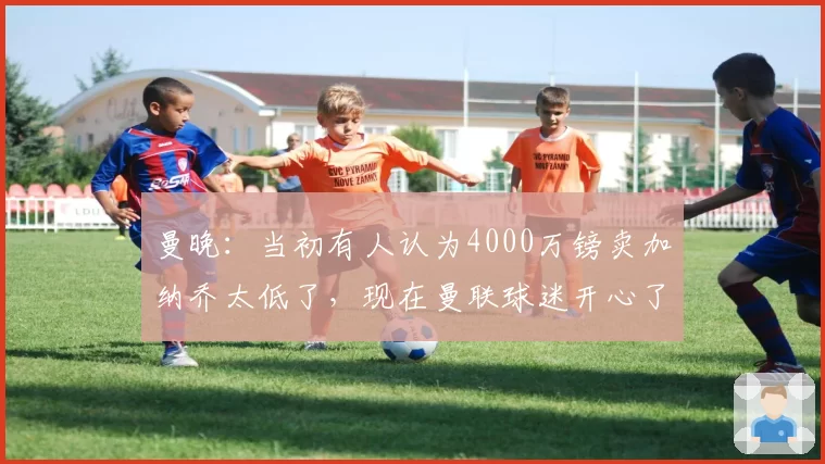 曼晚：当初有人认为4000万镑卖加纳乔太低了，现在曼联球迷开心了