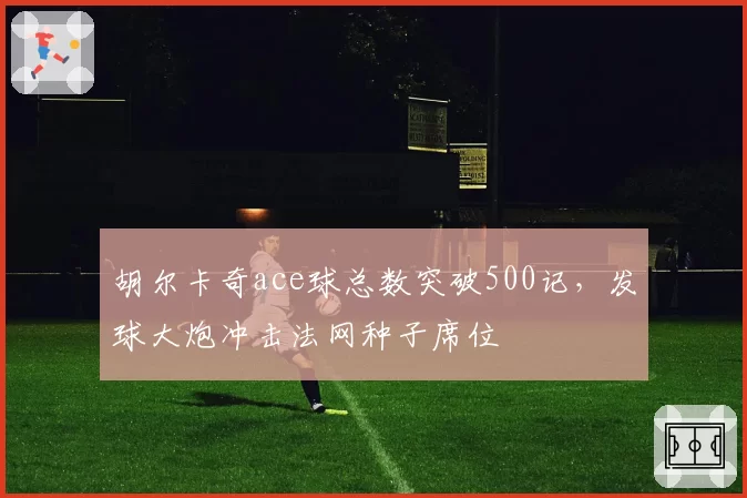 胡尔卡奇ace球总数突破500记，发球大炮冲击法网种子席位