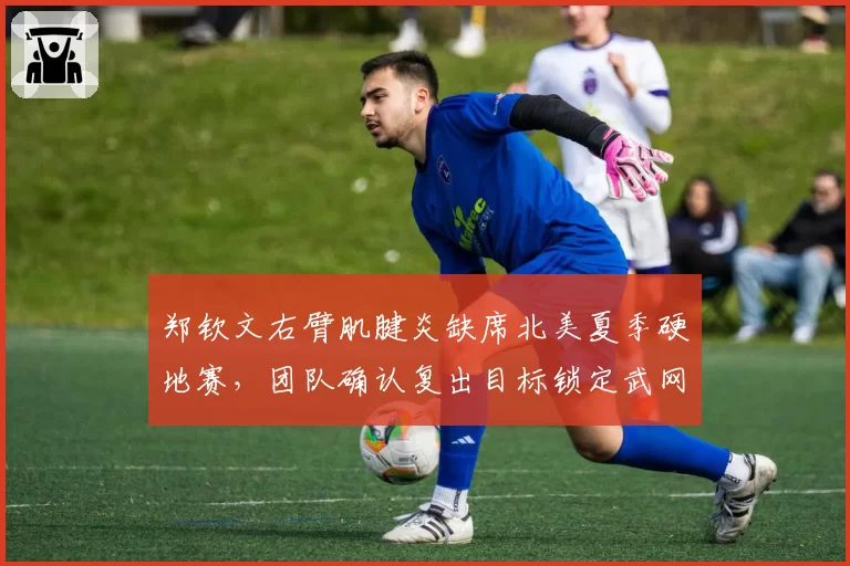 郑钦文右臂肌腱炎缺席北美夏季硬地赛,团队确认复出目标锁定武网争夺战