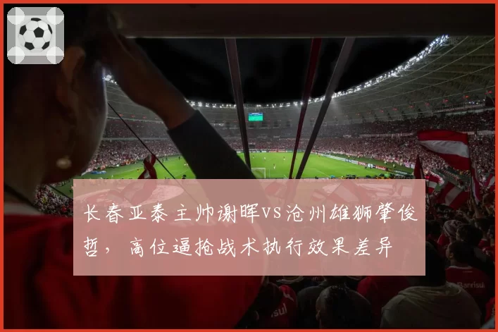 长春亚泰主帅谢晖vs沧州雄狮肇俊哲,高位逼抢战术执行效果差异