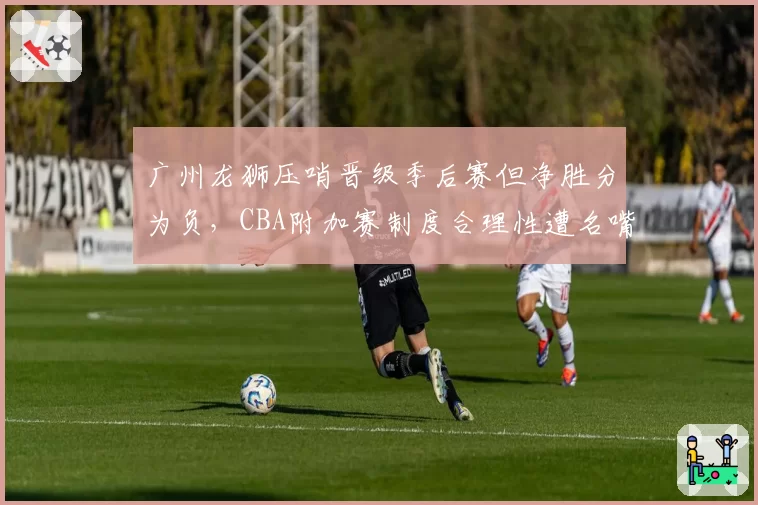 广州龙狮压哨晋级季后赛但净胜分为负,CBA附加赛制度合理性遭名嘴炮轰