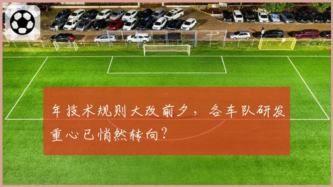 年技术规则大改前夕，各车队研发重心已悄然转向？