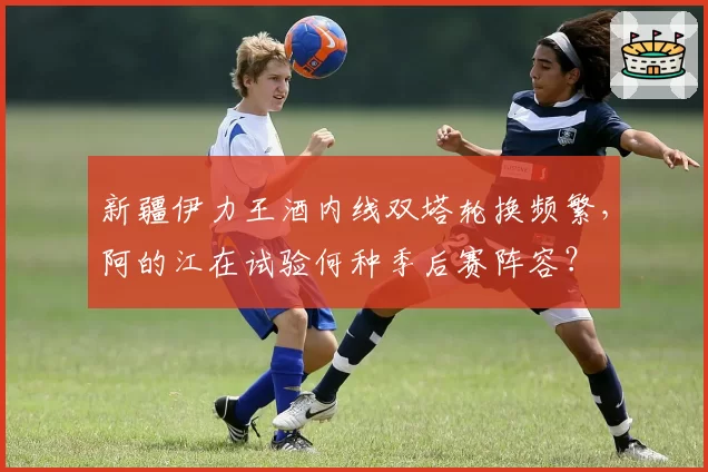 新疆伊力王酒内线双塔轮换频繁，阿的江在试验何种季后赛阵容？