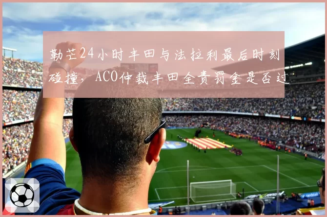 勒芒24小时丰田与法拉利最后时刻碰撞，ACO仲裁丰田全责罚金是否过低？