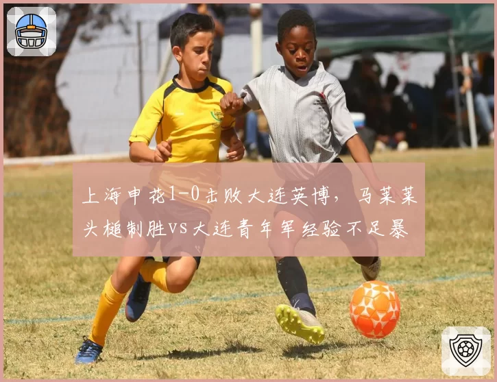 上海申花1-0击败大连英博，马莱莱头槌制胜vs大连青年军经验不足暴露