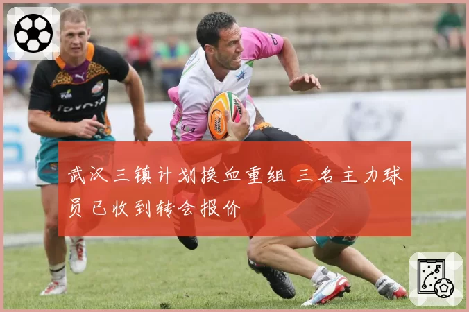 武汉三镇计划换血重组 三名主力球员已收到转会报价
