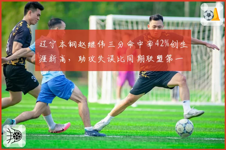 辽宁本钢赵继伟三分命中率42%创生涯新高，助攻失误比同期联盟第一