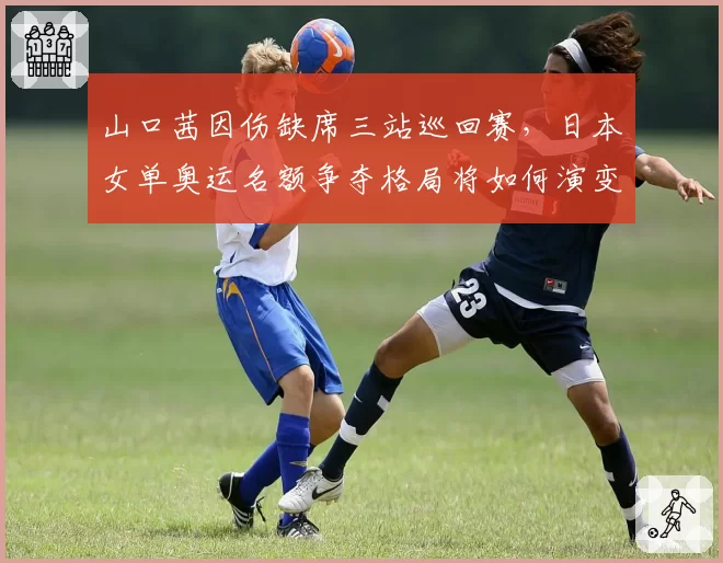 山口茜因伤缺席三站巡回赛，日本女单奥运名额争夺格局将如何演变？