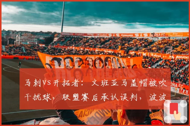 马刺vs开拓者：文班亚马盖帽被吹干扰球，联盟赛后承认误判，波波维奇炮轰规则