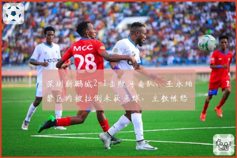深圳新鹏城2-1击败河南队，王永珀禁区内被拉倒未获点球，主教练怒砸水瓶