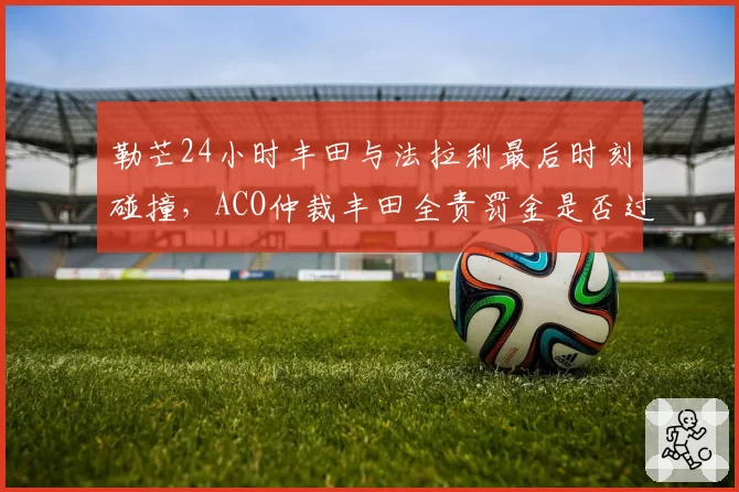 勒芒24小时丰田与法拉利最后时刻碰撞，ACO仲裁丰田全责罚金是否过低？