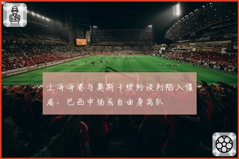 上海海港与奥斯卡续约谈判陷入僵局，巴西中场或自由身离队