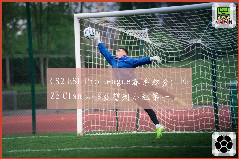 CS2 ESL Pro League赛季积分：FaZe Clan以48分暂列小组第一