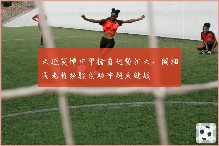 大连英博中甲榜首优势扩大,阎相闯老将经验或助冲超关键战