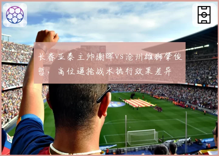 长春亚泰主帅谢晖vs沧州雄狮肇俊哲,高位逼抢战术执行效果差异
