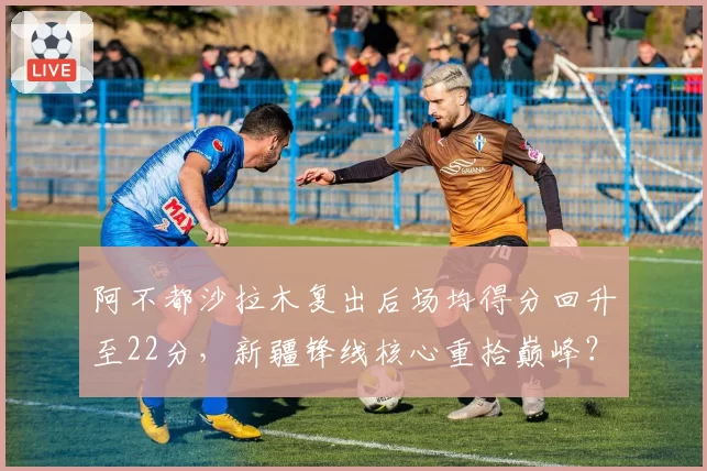 阿不都沙拉木复出后场均得分回升至22分，新疆锋线核心重拾巅峰？
