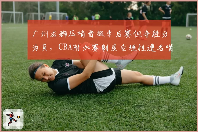 广州龙狮压哨晋级季后赛但净胜分为负,CBA附加赛制度合理性遭名嘴炮轰