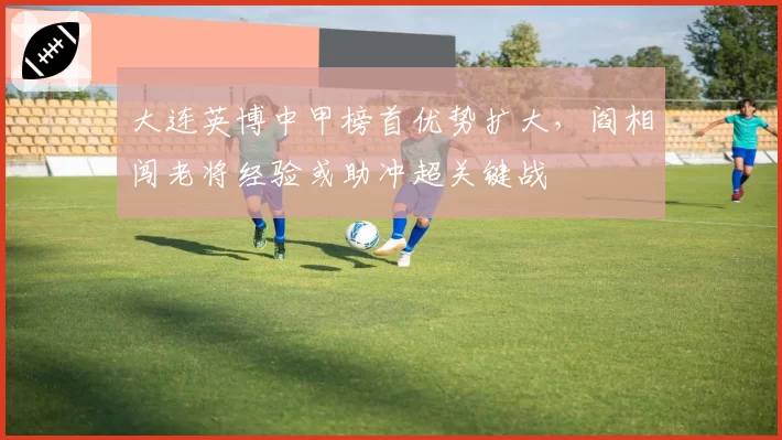 大连英博中甲榜首优势扩大,阎相闯老将经验或助冲超关键战