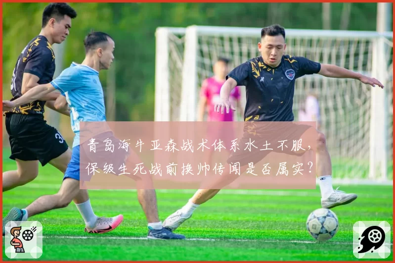 青岛海牛亚森战术体系水土不服，保级生死战前换帅传闻是否属实？