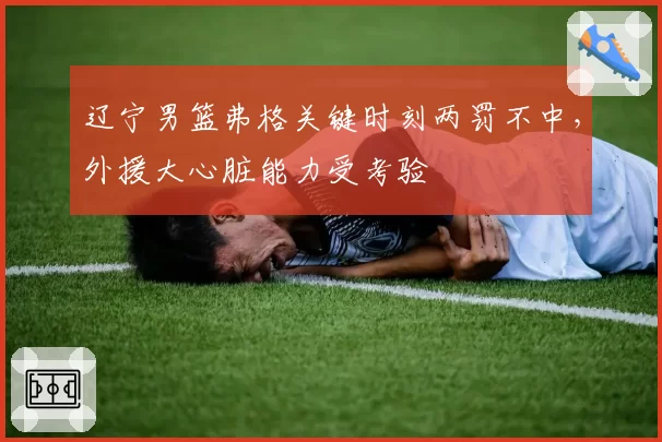 辽宁男篮弗格关键时刻两罚不中，外援大心脏能力受考验