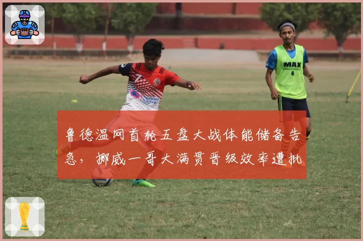 鲁德温网首轮五盘大战体能储备告急，挪威一哥大满贯晋级效率遭批