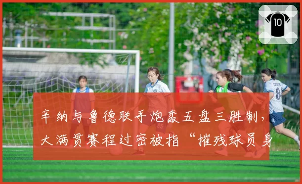 辛纳与鲁德联手炮轰五盘三胜制，大满贯赛程过密被指“摧残球员身体”