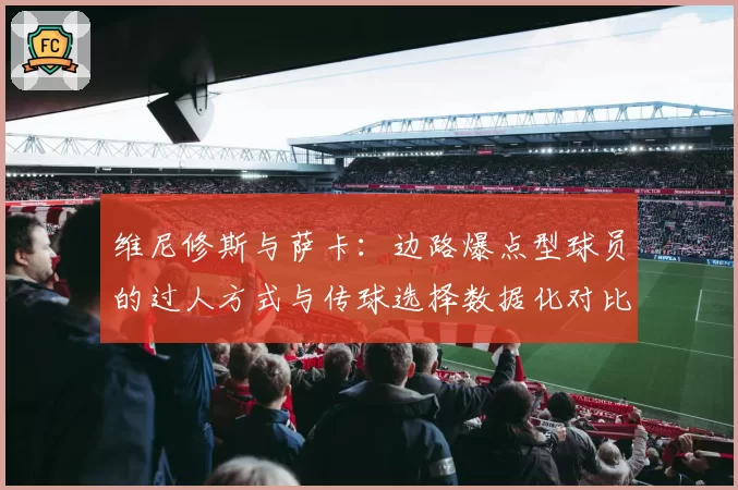 维尼修斯与萨卡：边路爆点型球员的过人方式与传球选择数据化对比