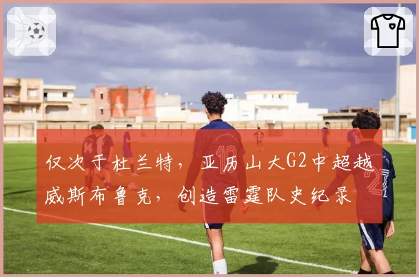 仅次于杜兰特，亚历山大G2中超越威斯布鲁克，创造雷霆队史纪录