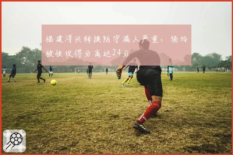 福建浔兴转换防守漏人严重,场均被快攻得分高达24分