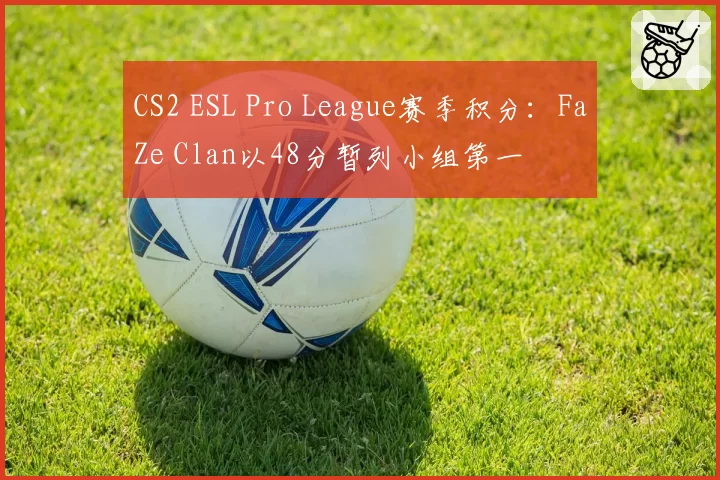 CS2 ESL Pro League赛季积分：FaZe Clan以48分暂列小组第一
