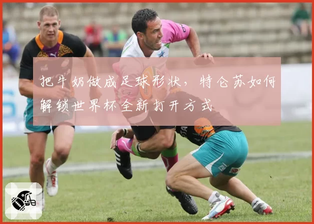 把牛奶做成足球形状,特仑苏如何解锁世界杯全新打开方式