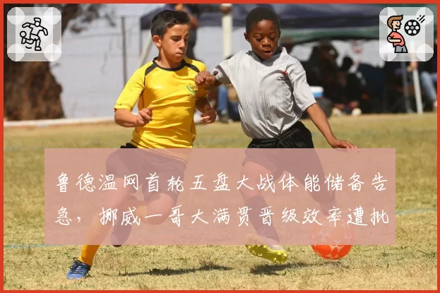 鲁德温网首轮五盘大战体能储备告急，挪威一哥大满贯晋级效率遭批