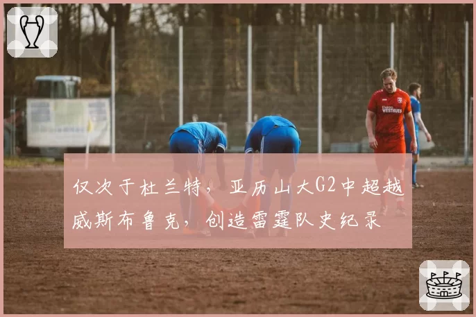 仅次于杜兰特,亚历山大G2中超越威斯布鲁克,创造雷霆队史纪录