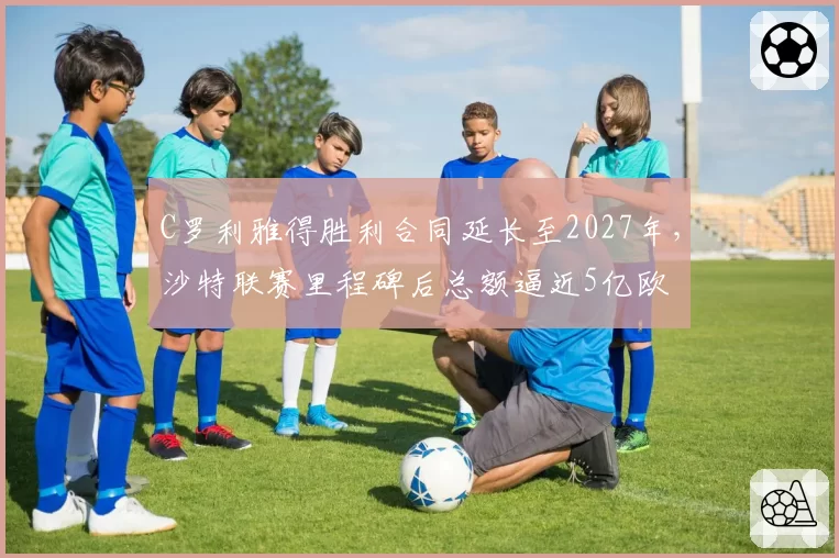C罗利雅得胜利合同延长至2027年，沙特联赛里程碑后总额逼近5亿欧